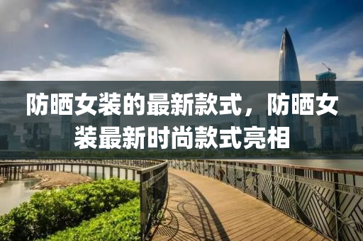 防曬女裝的最新款式，防曬女裝最新時(shí)尚款式亮相