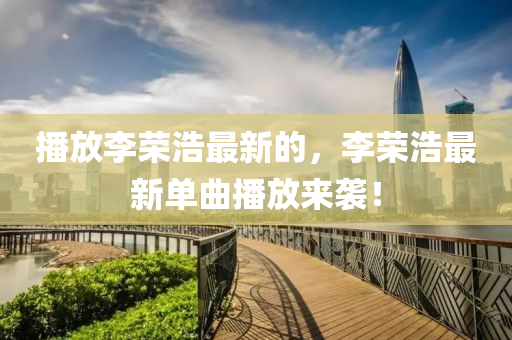 播放李榮浩最新的，李榮浩最新單曲播放來襲！液壓動(dòng)力機(jī)械,元件制造