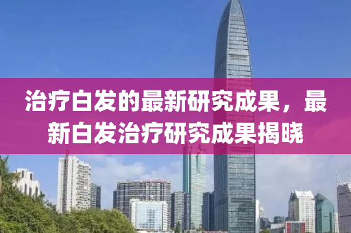 治療白發(fā)的最新研究成果，最新白發(fā)治療研究成果揭曉液壓動力機(jī)械,元件制造
