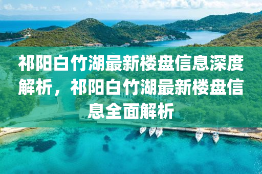 祁陽(yáng)白竹湖最新樓盤(pán)信息深度解析，祁陽(yáng)白竹湖最新樓盤(pán)信息全面解析