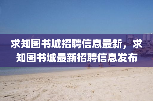 求知圖書城招聘信息最新，求知圖書城最新招聘信息發(fā)布液壓動力機械,元件制造