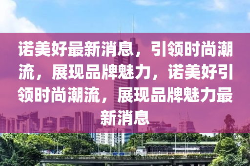 諾美好最新消息，引領(lǐng)時(shí)尚潮流，展現(xiàn)品牌魅力，諾美好引領(lǐng)時(shí)尚潮流，展現(xiàn)品牌魅力最新消息