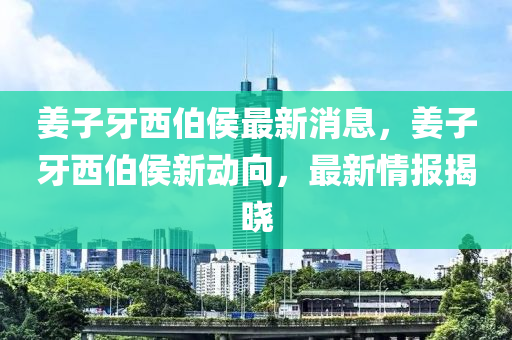 姜子牙西伯侯最新消息，姜子牙西伯侯新動(dòng)向，最新情報(bào)揭曉