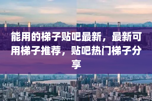 能用的梯子貼吧最新，最新可用梯子推薦，貼吧熱門梯子分享