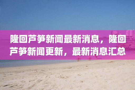 隆回蘆筍新聞最新消息，隆回蘆筍新聞更新，最新消息匯總