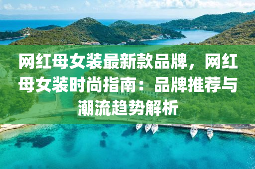 網(wǎng)紅母女裝最新款品牌，網(wǎng)紅母女裝時尚指南：品牌推薦與潮流趨勢解析液壓動力機械,元件制造