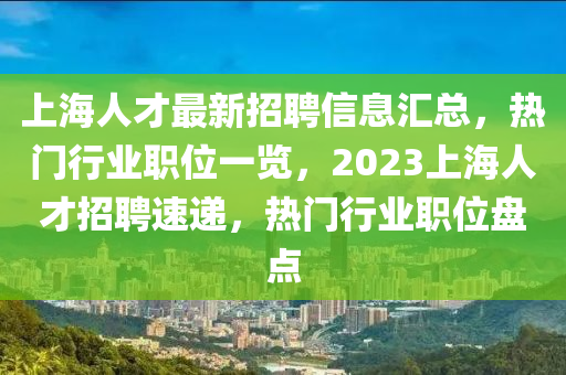 上海人才最新招聘信息匯總，熱門行業(yè)職位一覽，2023上海人才招聘速遞，熱門行業(yè)職位盤點液壓動力機械,元件制造