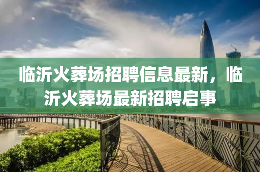 臨沂火葬場(chǎng)招聘信息最新，臨沂火葬場(chǎng)最新招聘啟事