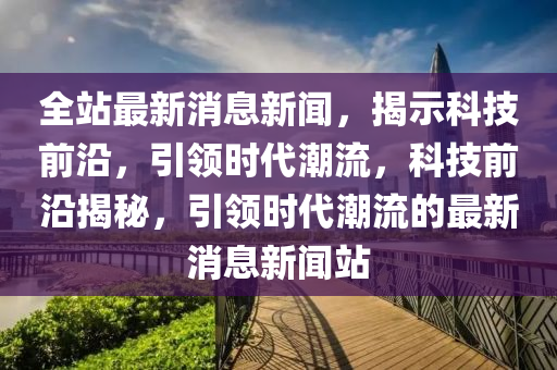 全站最新消息新聞，揭示科技前沿，引領(lǐng)時代潮流，科技前沿揭秘，引領(lǐng)時代潮流的最新消息新聞?wù)?></div><div   id=