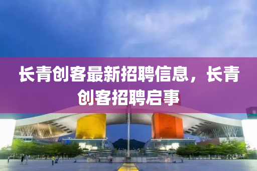 長青創(chuàng)客最新招聘信息，長青創(chuàng)客招聘啟事