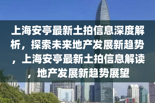 上海安亭最新土拍信息深度解析，探索未來地產(chǎn)發(fā)展新趨勢，上海安亭最新土拍信息解讀，地產(chǎn)發(fā)展新趨勢展望