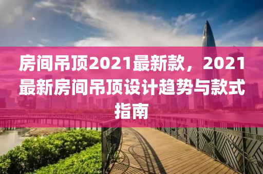 房間吊頂2021最新款，2021最新房間吊頂設(shè)計(jì)趨勢(shì)與款式指南液壓動(dòng)力機(jī)械,元件制造