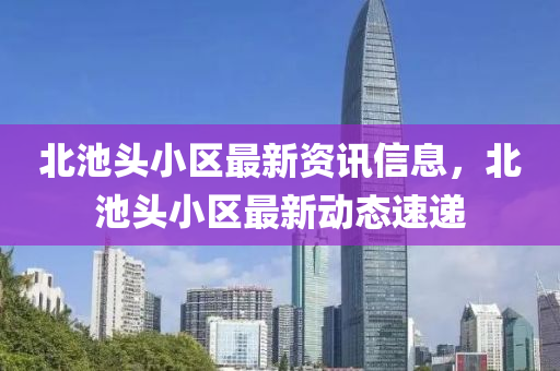北池頭小區(qū)最新資訊信息，北池頭小區(qū)最新動態(tài)速遞