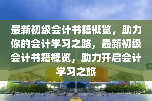 最新初級會計書籍概覽，助力你的會計學(xué)習(xí)之路，最新初級會計書籍概覽，助力開啟會計學(xué)習(xí)之旅