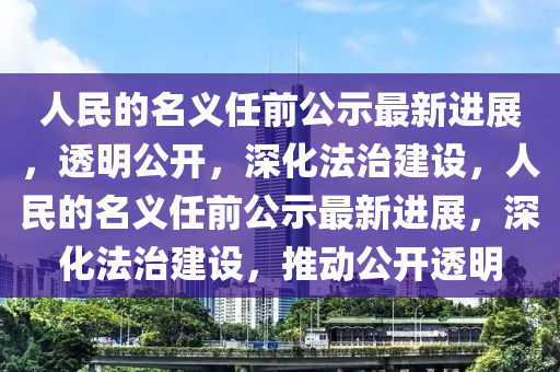 人民的名義任前公示最新進(jìn)展，透明公開(kāi)，深化法治建設(shè)，人民的名義任前公示最新進(jìn)展，深化法治建設(shè)，推動(dòng)公開(kāi)透明