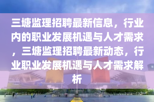 三塘監(jiān)理招聘最新信息，行業(yè)內的職業(yè)發(fā)展機遇與人才需求，三塘監(jiān)理招聘最新動態(tài)，行業(yè)職業(yè)發(fā)展機遇與人才需求解析