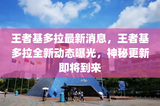 王者基多拉最新消息，王者基多拉全新動態(tài)曝光，神秘更新即將到來