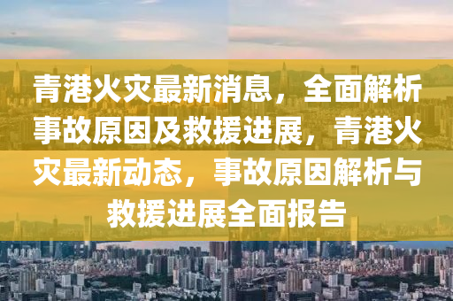 青港火災(zāi)最新消息，全面解析事故原因及救援進(jìn)展，青港火災(zāi)最新動(dòng)態(tài)，事故原因解析與救援進(jìn)展全面報(bào)告