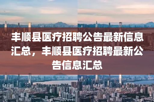 豐順縣醫(yī)療招聘公告最新信息匯總，豐順縣醫(yī)療招聘最新公告信息匯總