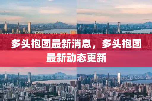 多頭抱團最新消息，多頭抱團最新動態(tài)更新