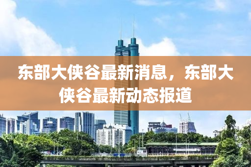 東部大俠谷最新消息，東部大俠谷最新動態(tài)報道