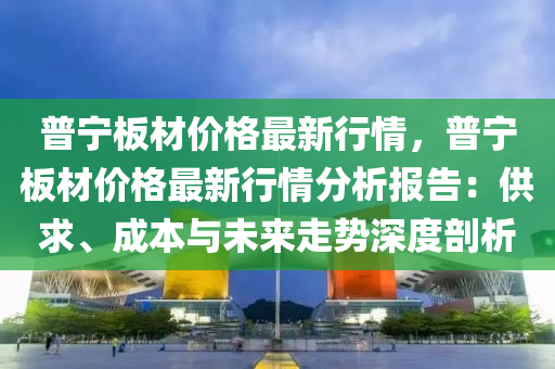 普寧板材價格最新行情，普寧板材價格最新行情分析報告：供求、成本與未來走勢深度剖析液壓動力機(jī)械,元件制造