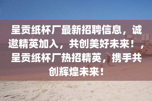 呈貢紙杯廠最新招聘信息，誠(chéng)邀精英加入，共創(chuàng)美好未來！，呈貢紙杯廠熱招精英，攜手共創(chuàng)輝煌未來！