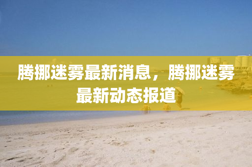 騰挪迷霧最新消息，騰挪迷霧最新動態(tài)報道