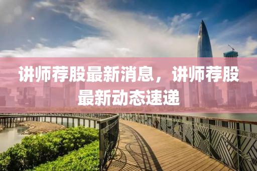 講師薦股最新消息，講師薦股最新動態(tài)速遞