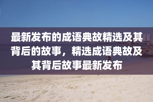 最新發(fā)布的成語典故精選及其背后的故事，精選成語典故及其背后故事最新發(fā)布