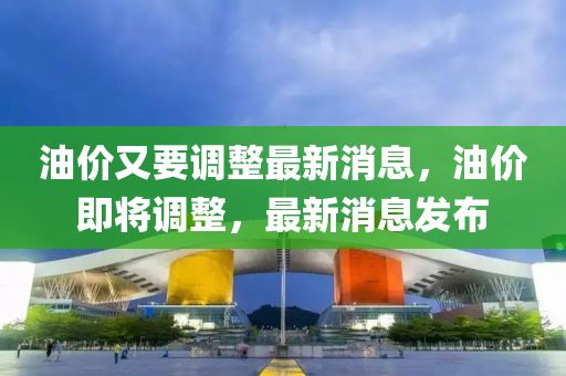 油價又要調(diào)整最新消息，油價即將調(diào)整，最新消息發(fā)布液壓動力機(jī)械,元件制造