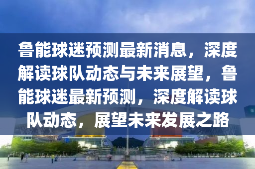 魯能球迷預(yù)測最新消息，深度解讀球隊動態(tài)與未來展望，魯能球迷最新預(yù)測，深度解讀球隊動態(tài)，展望未來發(fā)展之路