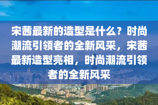 宋茜最新的造型是什么？時(shí)尚潮流引領(lǐng)者的全新風(fēng)采，宋茜最新造型亮相，時(shí)尚潮流引領(lǐng)者的全新風(fēng)采