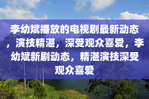 李幼斌播放的電視劇最新動(dòng)態(tài)，演技精湛，深受觀眾喜愛，李幼斌新劇動(dòng)態(tài)，精湛演技深受觀眾喜愛
