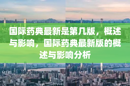 國(guó)際藥典最新是第幾版，概述與影響，國(guó)際藥典最新版的概述與影響分析
