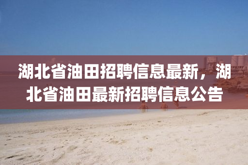 湖北省油田招聘信息最新，湖北省油田最新招聘信息公告