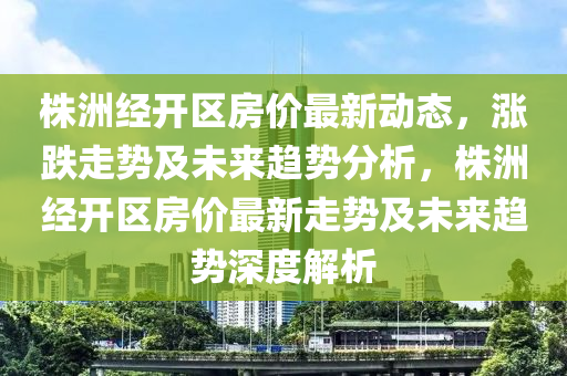 株洲經開區(qū)房價最新動態(tài)，漲跌走勢及未來趨勢分析，株洲經開區(qū)房價最新走勢及未來趨勢深度解析液壓動力機械,元件制造