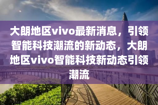 大朗地區(qū)vivo最新消息，引領(lǐng)智能科技潮流的新動態(tài)，大朗地區(qū)vivo智能科技新動態(tài)引領(lǐng)潮流