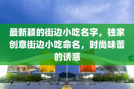 最新穎的街邊小吃名字，獨家創(chuàng)意街邊小吃命名，時尚味蕾的誘惑