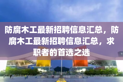 防腐木工最新招聘信息匯總，防腐木工最新招聘信息匯總，求職者的首選之選