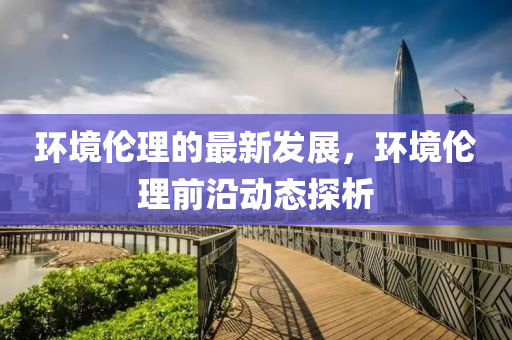 環(huán)境倫理的最新發(fā)展，液壓動力機械,元件制造環(huán)境倫理前沿動態(tài)探析