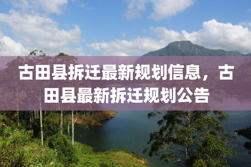 古田縣拆遷最新規(guī)劃信息，古田縣最新拆遷規(guī)劃公告