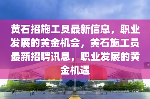 黃石招施工員最新信息，職業(yè)發(fā)展的黃金機(jī)會，黃石施工員最新招聘訊息，職業(yè)發(fā)展的黃金機(jī)遇