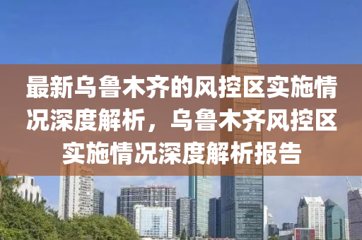 最新烏魯木齊的風(fēng)控區(qū)實施情況深度解析，烏魯木齊風(fēng)控區(qū)實施情況深度解析報告