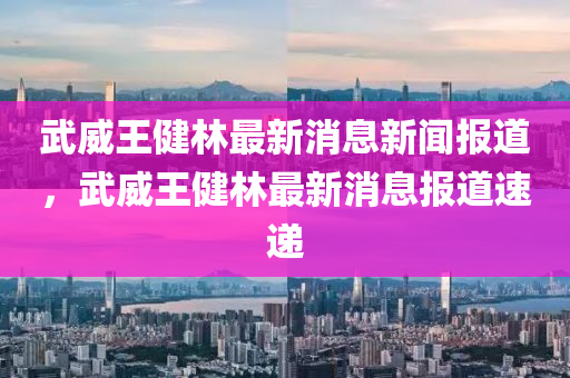 武威王健林最新消息新聞報(bào)道，武威王健林最新消息報(bào)道速遞
