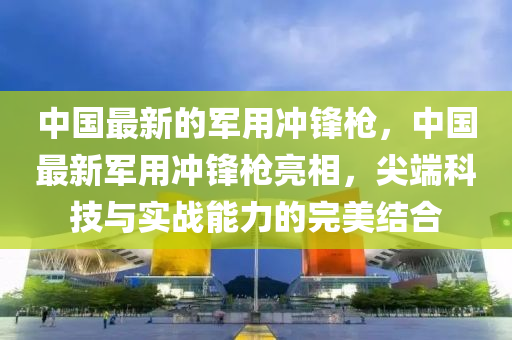 中國最新的軍用沖鋒槍，中國最新軍用沖鋒槍亮相，尖端科技與實(shí)戰(zhàn)能力的完美結(jié)合