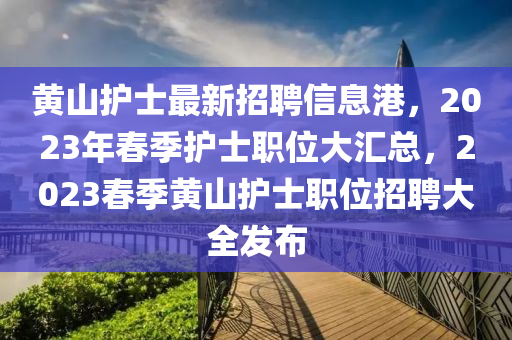 黃山護(hù)士最新招聘信息港，2023年春季護(hù)士職位大匯總，2023春季黃山護(hù)士職位招聘大全發(fā)布
