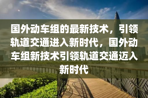 國外動(dòng)車組的最新技術(shù)，引領(lǐng)軌道交通進(jìn)入新時(shí)代，國外動(dòng)車組新技術(shù)引領(lǐng)軌道交通邁入新時(shí)代