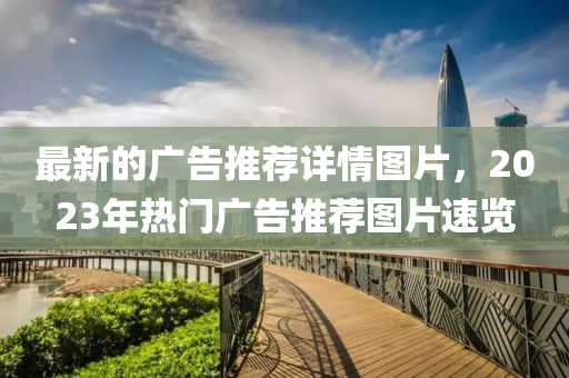 最新的廣告推薦詳情圖片，2023年熱門廣告推薦圖片速覽