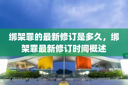 綁架罪的最新修訂是多久，綁液壓動力機械,元件制造架罪最新修訂時間概述